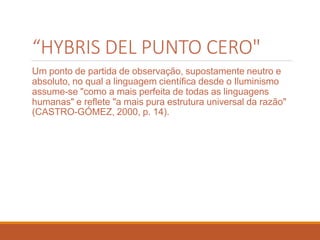 “HYBRIS DEL PUNTO CERO"
Um ponto de partida de observação, supostamente neutro e
absoluto, no qual a linguagem científica desde o Iluminismo
assume-se "como a mais perfeita de todas as linguagens
humanas" e reflete "a mais pura estrutura universal da razão"
(CASTRO-GÓMEZ, 2000, p. 14).
 