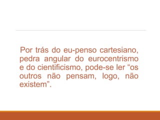Por trás do eu-penso cartesiano,
pedra angular do eurocentrismo
e do cientificismo, pode-se ler “os
outros não pensam, logo, não
existem”.
 