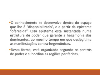 O conhecimento se desenvolve dentro do espaço
que lhe é “disponibilizado”, e a partir da episteme
“oferecida”. Essa episteme está sustentada numa
estrutura de poder que garante a hegemonia dos
dominantes, ao mesmo tempo em que deslegitima
as manifestações contra-hegemônicas.
Desta forma, está organizado segundo os centros
de poder e subordina as regiões periféricas.
 