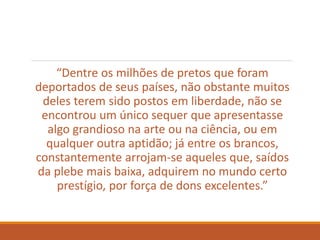“Dentre os milhões de pretos que foram
deportados de seus países, não obstante muitos
deles terem sido postos em liberdade, não se
encontrou um único sequer que apresentasse
algo grandioso na arte ou na ciência, ou em
qualquer outra aptidão; já entre os brancos,
constantemente arrojam-se aqueles que, saídos
da plebe mais baixa, adquirem no mundo certo
prestígio, por força de dons excelentes.”
 