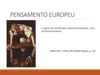 PENSAMENTO EUROPEU
Lógica de autoficção, autocontemplação, auto
enclausuramento.
(Mbembe. Crítica da Razão Negra, p. 12)
 
