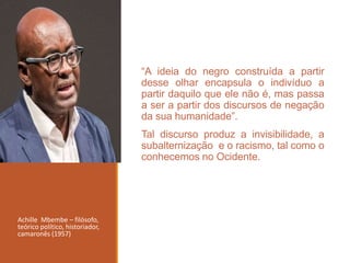 “A ideia do negro construída a partir
desse olhar encapsula o indivíduo a
partir daquilo que ele não é, mas passa
a ser a partir dos discursos de negação
da sua humanidade”.
Tal discurso produz a invisibilidade, a
subalternização e o racismo, tal como o
conhecemos no Ocidente.
Achille Mbembe – filósofo,
teórico político, historiador,
camaronês (1957)
 