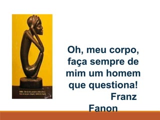 Oh, meu corpo,
faça sempre de
mim um homem
que questiona!
Franz
Fanon
 