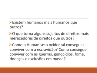 Existem humanos mais humanos que
outros?
O que torna alguns sujeitos de direitos mais
merecedores de direitos que outros?
Como o Humanismo ocidental conseguiu
conviver com a escravidão? Como consegue
conviver com as guerras, genocídios, fome,
doenças e exclusões em massa?
 