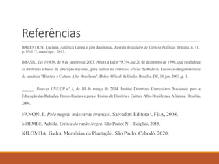 Referências
BALESTRIN, Luciana. América Latina e giro decolonial. Revista Brasileira de Ciência Política, Brasília, n. 11,
p. 89-117, maio/ago., 2013.
BRASIL. Lei 10.639, de 9 de janeiro de 2003. Altera a Lei nº 9.394, de 20 de dezembro de 1996, que estabelece
as diretrizes e bases da educação nacional, para incluir no currículo oficial da Rede de Ensino a obrigatoriedade
da temática "História e Cultura Afro-Brasileira". Diário Oficial da União. Brasília, DF, 10 jan. 2003, p. 1.
______. Parecer CNE/CP nº 3, de 10 de março de 2004. Institui Diretrizes Curriculares Nacionais para a
Educação das Relações Étnico-Raciais e para o Ensino de História e Cultura Afro-Brasileira e Africana. Brasília,
2004.
FANON, F. Pele negra, máscaras brancas. Salvador: Editora UFBA, 2008.
MBEMBE, Achille. Crítica da razão Negra. São Paulo: N-1 Edições, 2015.
KILOMBA, Gadra. Memórias da Plantação. São Paulo. Cobodó. 2020.
 