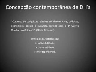 Concepção contemporânea de DH’s

  “Conjunto de conquistas relativas aos direitos civis, políticos,
  econômicos, sociais e culturais, surgida após a 2ª Guerra
  Mundial, no Ocidente” (Flávia Piovesan).


                    Principais características:
                         Indivisibilidade;
                         Universalidade;
                        Interdependência.
 