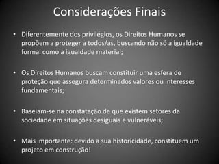 Considerações Finais
• Diferentemente dos privilégios, os Direitos Humanos se
  propõem a proteger a todos/as, buscando não só a igualdade
  formal como a igualdade material;

• Os Direitos Humanos buscam constituir uma esfera de
  proteção que assegura determinados valores ou interesses
  fundamentais;

• Baseiam-se na constatação de que existem setores da
  sociedade em situações desiguais e vulneráveis;

• Mais importante: devido a sua historicidade, constituem um
  projeto em construção!
 