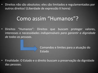 • Direitos não são absolutos: eles são limitados e regulamentados por
  outros direitos! (Liberdade de expressão X honra)


           Como assim “Humanos”?
• Direitos “Humanos”: Direitos que buscam proteger valores,
  interesses e necessidades indispensáveis para garantir a dignidade
  de todas as pessoas.


                            Comandos e limites para a atuação do
                            Estado

• Finalidade: O Estado e o direito buscam a preservação da dignidade
  das pessoas.
 