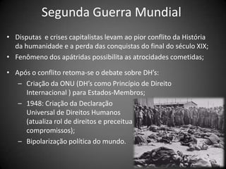 Segunda Guerra Mundial
• Disputas e crises capitalistas levam ao pior conflito da História
  da humanidade e a perda das conquistas do final do século XIX;
• Fenômeno dos apátridas possibilita as atrocidades cometidas;

• Após o conflito retoma-se o debate sobre DH’s:
   – Criação da ONU (DH’s como Princípio de Direito
     Internacional ) para Estados-Membros;
   – 1948: Criação da Declaração
     Universal de Direitos Humanos
     (atualiza rol de direitos e preceitua
     compromissos);
   – Bipolarização política do mundo.
 