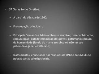 • 3ª Geração de Direitos:

   – A partir da década de 1960;

   – Preocupação principal: ;

   – Principais Demandas: Meio ambiente saudável; desenvolvimento;
     comunicação; autodeterminação dos povos; patrimônio comum
     da humanidade (fundo do mar e ao subsolo); não ter seu
     patrimônio genético alterado;

   – Instrumentos: enunciados nas reuniões da ONU e da UNESCO e
     poucas cartas constitucionais.
 