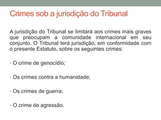Crimes sob a jurisdição do Tribunal
A jurisdição do Tribunal se limitará aos crimes mais graves
que preocupam a comunidade internacional em seu
conjunto. O Tribunal terá jurisdição, em conformidade com
o presente Estatuto, sobre os seguintes crimes:
• O crime de genocídio;
• Os crimes contra a humanidade;
• Os crimes de guerra;
• O crime de agressão.
 