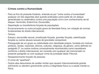 • Crimes contra a Humanidade
• Para os fins do presente Estatuto, entende-se por “crime contra a humanidade”
qualquer um dos seguintes atos quando praticados como parte de um ataque
generalizado ou sistemático contra uma população civil e com conhecimento de tal
ataque: Homicídio; Extermínio; Escravidão;
• Deportação ou transferência forçada de populações;
• Encarceramento ou outra privação grave da liberdade física, em violação às normas
fundamentais do direito internacional;
• Tortura;
• Estupro, escravidão sexual, prostituição forçada, gravidez forçada, esterilização
forçada ou outros abusos sexuais de gravidade comparável;
• Perseguição de um grupo ou coletividade com identidade própria, fundada em motivos
políticos, raciais, nacionais, étnicos, culturais, religiosos, de gênero, como definido no
parágrafo 3º, ou outros motivos universalmente reconhecidos como inaceitáveis
conforme o direito internacional, em conexão com qualquer ato mencionado no
presente parágrafo ou com qualquer crime da jurisdição deste Tribunal;
• Desaparecimento forçado de pessoas;
• O crime de “apartheid”;
• Outros atos desumanos de caráter similar que causem intencionalmente grande
sofrimento ou atentem gravemente contra a integridade física ou a saúde mental ou
física;
 