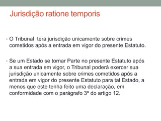 Jurisdição ratione temporis
• O Tribunal terá jurisdição unicamente sobre crimes
cometidos após a entrada em vigor do presente Estatuto.
• Se um Estado se tornar Parte no presente Estatuto após
a sua entrada em vigor, o Tribunal poderá exercer sua
jurisdição unicamente sobre crimes cometidos após a
entrada em vigor do presente Estatuto para tal Estado, a
menos que este tenha feito uma declaração, em
conformidade com o parágrafo 3º do artigo 12.
 