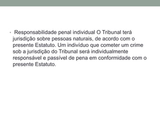 • Responsabilidade penal individual O Tribunal terá
jurisdição sobre pessoas naturais, de acordo com o
presente Estatuto. Um indivíduo que cometer um crime
sob a jurisdição do Tribunal será individualmente
responsável e passível de pena em conformidade com o
presente Estatuto.
 