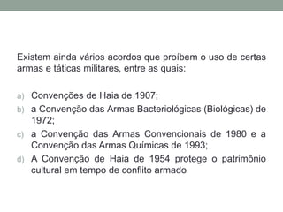 Existem ainda vários acordos que proíbem o uso de certas
armas e táticas militares, entre as quais:
a) Convenções de Haia de 1907;
b) a Convenção das Armas Bacteriológicas (Biológicas) de
1972;
c) a Convenção das Armas Convencionais de 1980 e a
Convenção das Armas Químicas de 1993;
d) A Convenção de Haia de 1954 protege o patrimônio
cultural em tempo de conflito armado
 