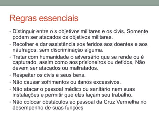 Regras essenciais
• Distinguir entre o s objetivos militares e os civis. Somente
podem ser atacados os objetivos militares.
• Recolher e dar assistência aos feridos aos doentes e aos
náufragos, sem discriminação alguma.
• Tratar com humanidade o adversário que se rende ou é
capturado, assim como aos prisioneiros ou detidos, Não
devem ser atacados ou maltratados.
• Respeitar os civis e seus bens.
• Não causar sofrimentos ou danos excessivos.
• Não atacar o pessoal médico ou sanitário nem suas
instalações e permitir que eles façam seu trabalho.
• Não colocar obstáculos ao pessoal da Cruz Vermelha no
desempenho de suas funções
 