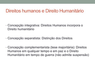 Direitos humanos e Direito Humanitário
• Concepção integrativa: Direitos Humanos incorpora o
Direito humanitário
• Concepção separatista: Distinção dos Direitos
• Concepção complementarista (tese majoritária): Direitos
Humanos em qualquer tempo e em paz e o Direito
Humanitário em tempo de guerra (não admite suspensão)
 