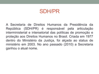 SDH/PR
A Secretaria de Direitos Humanos da Presidência da
República (SDH/PR) é responsável pela articulação
interministerial e intersetorial das políticas de promoção e
proteção aos Direitos Humanos no Brasil. Criada em 1977
dentro do Ministério da Justiça, foi alçada ao status de
ministério em 2003. No ano passado (2010) a Secretaria
ganhou o atual nome.
 
