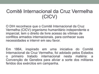Comitê Internacional da Cruz Vermelha
(CICV)
O DIH reconhece que o Comitê Internacional da Cruz
Vermelha (CICV) organismo humanitário independente e
imparcial, tem o direito de livre acesso às vítimas de
conflitos armados internacionais. para conhecer suas
necessidades e intervir em seu favor.
Em 1864, inspirado em urna iniciativa do Comitê
Internacional da Cruz Vermelha, foi adotado pelos Estados
o primeiro tratado internacional nesta matéria: a
Convenção de Genebra para aliviar a sorte dos militares
feridos dos exércitos em campanha.
 