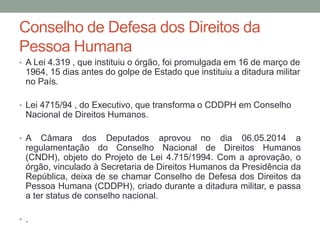 Conselho de Defesa dos Direitos da
Pessoa Humana
• A Lei 4.319 , que instituiu o órgão, foi promulgada em 16 de março de
1964, 15 dias antes do golpe de Estado que instituiu a ditadura militar
no País.
• Lei 4715/94 , do Executivo, que transforma o CDDPH em Conselho
Nacional de Direitos Humanos.
• A Câmara dos Deputados aprovou no dia 06.05.2014 a
regulamentação do Conselho Nacional de Direitos Humanos
(CNDH), objeto do Projeto de Lei 4.715/1994. Com a aprovação, o
órgão, vinculado à Secretaria de Direitos Humanos da Presidência da
República, deixa de se chamar Conselho de Defesa dos Direitos da
Pessoa Humana (CDDPH), criado durante a ditadura militar, e passa
a ter status de conselho nacional.
• .
 