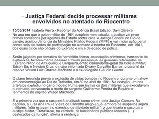 • Justiça Federal decide processar militares
envolvidos no atentado do Riocentro
• 15/05/2014 Isabela Vieira - Repórter da Agência Brasil Edição: Davi Oliveira
• No ano em que o golpe militar de 1964 completa meio século, a Justiça vai rever
crimes cometidos por agentes do Estado contra civis. A Justiça Federal no Rio de
Janeiro aceitou denúncia do Ministério Público Federal (MPF) e vai iniciar ação penal
contra seis acusados de participação no atentado à bomba no Riocentro, em 1981,
dos quais cinco são oficiais do Exército e um é delegado de polícia.
• Serão julgados por tentativa de homicídio doloso, associação criminosa, transporte de
explosivos, favorecimento pessoal e fraude processual os generais reformados do
Exército Nilton de Albuquerque Cerqueira, então comandante-geral da Polícia Militar;
Edson Sá; e Newton Cruz; o major reformado Divany Carvalho Barros, o coronel da
reserva Wilson Luiz Chaves Machado e o ex-delegado Cláudio Guerra.
• O plano terrorista previa a explosão de várias bombas no Riocentro, durante um show
em comemoração ao Dia do Trabalho, em 30 de abril de 1981. Na ocasião, um dos
artefatos explodiu no carro modelo Puma que levava os dois militares que executavam
o atentado, provocando a morte do sargento Guilherme Pereira do Rosário e
ferimentos no capitão Wilson Machado.
• É a primeira vez que o caso será analisado como crime, pela Justiça Comum. Na
decisão, a juíza Ana Paula Vieira de Carvalho alegou que, embora os suspeitos sejam
militares, “não estavam no exercício de atividade militar”, o que levaria o caso para
Justiça Militar. “Tratava-se, na verdade, de funcionários públicos federais (…)
deslocados da função”, afirma a sentença.
 