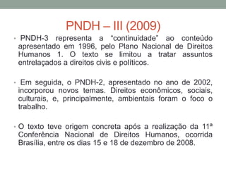 PNDH – III (2009)
• PNDH-3 representa a “continuidade” ao conteúdo
apresentado em 1996, pelo Plano Nacional de Direitos
Humanos 1. O texto se limitou a tratar assuntos
entrelaçados a direitos civis e políticos.
• Em seguida, o PNDH-2, apresentado no ano de 2002,
incorporou novos temas. Direitos econômicos, sociais,
culturais, e, principalmente, ambientais foram o foco o
trabalho.
• O texto teve origem concreta após a realização da 11ª
Conferência Nacional de Direitos Humanos, ocorrida
Brasília, entre os dias 15 e 18 de dezembro de 2008.
 