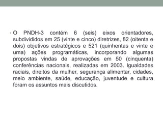 • O PNDH-3 contém 6 (seis) eixos orientadores,
subdivididos em 25 (vinte e cinco) diretrizes, 82 (oitenta e
dois) objetivos estratégicos e 521 (quinhentas e vinte e
uma) ações programáticas, incorporando algumas
propostas vindas de aprovações em 50 (cinquenta)
conferências nacionais, realizadas em 2003. Igualdades
raciais, direitos da mulher, segurança alimentar, cidades,
meio ambiente, saúde, educação, juventude e cultura
foram os assuntos mais discutidos.
 