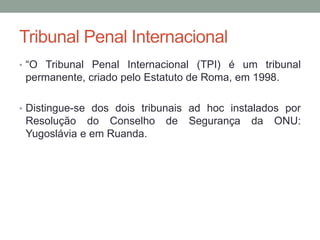 Tribunal Penal Internacional
• “O Tribunal Penal Internacional (TPI) é um tribunal
permanente, criado pelo Estatuto de Roma, em 1998.
• Distingue-se dos dois tribunais ad hoc instalados por
Resolução do Conselho de Segurança da ONU:
Yugoslávia e em Ruanda.
 