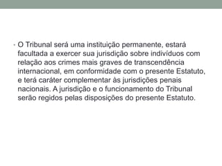 • O Tribunal será uma instituição permanente, estará
facultada a exercer sua jurisdição sobre indivíduos com
relação aos crimes mais graves de transcendência
internacional, em conformidade com o presente Estatuto,
e terá caráter complementar às jurisdições penais
nacionais. A jurisdição e o funcionamento do Tribunal
serão regidos pelas disposições do presente Estatuto.
 