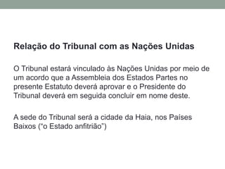 Relação do Tribunal com as Nações Unidas
O Tribunal estará vinculado às Nações Unidas por meio de
um acordo que a Assembleia dos Estados Partes no
presente Estatuto deverá aprovar e o Presidente do
Tribunal deverá em seguida concluir em nome deste.
A sede do Tribunal será a cidade da Haia, nos Países
Baixos (“o Estado anfitrião”)
 