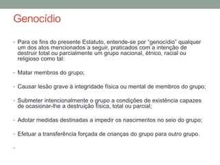Genocídio
• Para os fins do presente Estatuto, entende-se por “genocídio” qualquer
um dos atos mencionados a seguir, praticados com a intenção de
destruir total ou parcialmente um grupo nacional, étnico, racial ou
religioso como tal:
• Matar membros do grupo;
• Causar lesão grave à integridade física ou mental de membros do grupo;
• Submeter intencionalmente o grupo a condições de existência capazes
de ocasionar-lhe a destruição física, total ou parcial;
• Adotar medidas destinadas a impedir os nascimentos no seio do grupo;
• Efetuar a transferência forçada de crianças do grupo para outro grupo.
•
 