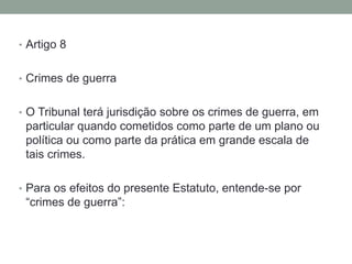 • Artigo 8
• Crimes de guerra
• O Tribunal terá jurisdição sobre os crimes de guerra, em
particular quando cometidos como parte de um plano ou
política ou como parte da prática em grande escala de
tais crimes.
• Para os efeitos do presente Estatuto, entende-se por
“crimes de guerra”:
 