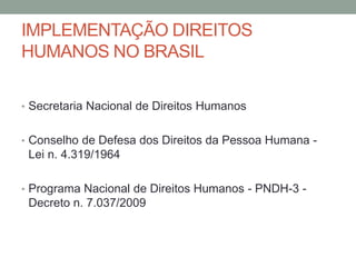 IMPLEMENTAÇÃO DIREITOS
HUMANOS NO BRASIL
• Secretaria Nacional de Direitos Humanos
• Conselho de Defesa dos Direitos da Pessoa Humana -
Lei n. 4.319/1964
• Programa Nacional de Direitos Humanos - PNDH-3 -
Decreto n. 7.037/2009
 