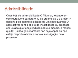Admissibilidade
• Questões de admissibilidade O Tribunal, levando em
consideração o parágrafo 10 do preâmbulo e o artigo 1º,
decidirá pela inadmissibilidade de um caso quando: O
caso estiver sendo objeto de investigação ou processo
em Estado que tem jurisdição sobre o mesmo, a menos
que tal Estado genuinamente não seja capaz ou não
esteja disposto a levar a cabo a investigação ou o
processo;
 