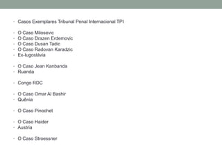 • Casos Exemplares Tribunal Penal Internacional TPI
• O Caso Milosevic
• O Caso Drazen Erdemovic
• O Caso Dusan Tadic
• O Caso Radovan Karadzic
• Ex-Iugoslávia
• O Caso Jean Kanbanda
• Ruanda
• Congo RDC
• O Caso Omar Al Bashir
• Quênia
• O Caso Pinochet
• O Caso Haider
• Austria
• O Caso Stroessner
 
