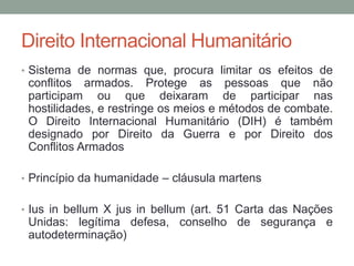 Direito Internacional Humanitário
• Sistema de normas que, procura limitar os efeitos de
conflitos armados. Protege as pessoas que não
participam ou que deixaram de participar nas
hostilidades, e restringe os meios e métodos de combate.
O Direito Internacional Humanitário (DIH) é também
designado por Direito da Guerra e por Direito dos
Conflitos Armados
• Princípio da humanidade – cláusula martens
• Ius in bellum X jus in bellum (art. 51 Carta das Nações
Unidas: legítima defesa, conselho de segurança e
autodeterminação)
 