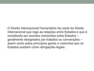 • O Direito Internacional Humanitário faz parte do Direito
Internacional que rege as relações entre Estados e que é
constituído por acordos concluídos entre Estados –
geralmente designados por tratados ou convenções –
assim como pelos princípios gerais e costumes que os
Estados aceitam como obrigações legais.
 