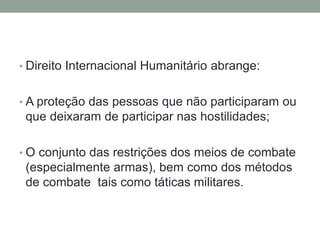• Direito Internacional Humanitário abrange:
• A proteção das pessoas que não participaram ou
que deixaram de participar nas hostilidades;
• O conjunto das restrições dos meios de combate
(especialmente armas), bem como dos métodos
de combate tais como táticas militares.
 