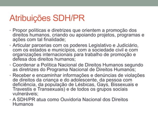 Atribuições SDH/PR
• Propor políticas e diretrizes que orientem a promoção dos
direitos humanos, criando ou apoiando projetos, programas e
ações com tal finalidade;
• Articular parcerias com os poderes Legislativo e Judiciário,
com os estados e municípios, com a sociedade civil e com
organizações internacionais para trabalho de promoção e
defesa dos direitos humanos;
• Coordenar a Política Nacional de Direitos Humanos segundo
as diretrizes do Programa Nacional de Direitos Humanos;
• Receber e encaminhar informações e denúncias de violações
de direitos da criança e do adolescente, da pessoa com
deficiência, da população de Lésbicas, Gays, Bissexuais e
Travestis e Transexuais) e de todos os grupos sociais
vulneráveis;
• A SDH/PR atua como Ouvidoria Nacional dos Direitos
Humanos
 