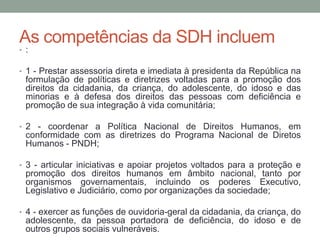 As competências da SDH incluem
• :
• 1 - Prestar assessoria direta e imediata à presidenta da República na
formulação de políticas e diretrizes voltadas para a promoção dos
direitos da cidadania, da criança, do adolescente, do idoso e das
minorias e à defesa dos direitos das pessoas com deficiência e
promoção de sua integração à vida comunitária;
• 2 - coordenar a Política Nacional de Direitos Humanos, em
conformidade com as diretrizes do Programa Nacional de Diretos
Humanos - PNDH;
• 3 - articular iniciativas e apoiar projetos voltados para a proteção e
promoção dos direitos humanos em âmbito nacional, tanto por
organismos governamentais, incluindo os poderes Executivo,
Legislativo e Judiciário, como por organizações da sociedade;
• 4 - exercer as funções de ouvidoria-geral da cidadania, da criança, do
adolescente, da pessoa portadora de deficiência, do idoso e de
outros grupos sociais vulneráveis.
 