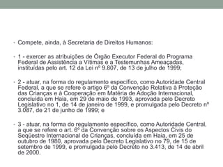 • Compete, ainda, à Secretaria de Direitos Humanos:
• 1 - exercer as atribuições de Órgão Executor Federal do Programa
Federal de Assistência a Vítimas e a Testemunhas Ameaçadas,
instituídas pelo art. 12 da Lei nº 9.807, de 13 de julho de 1999;
• 2 - atuar, na forma do regulamento específico, como Autoridade Central
Federal, a que se refere o artigo 6º da Convenção Relativa à Proteção
das Crianças e à Cooperação em Matéria de Adoção Internacional,
concluída em Haia, em 29 de maio de 1993, aprovada pelo Decreto
Legislativo no 1, de 14 de janeiro de 1999, e promulgada pelo Decreto nº
3.087, de 21 de junho de 1999; e
• 3 - atuar, na forma do regulamento específico, como Autoridade Central,
a que se refere o art. 6º da Convenção sobre os Aspectos Civis do
Seqüestro Internacional de Crianças, concluída em Haia, em 25 de
outubro de 1980, aprovada pelo Decreto Legislativo no 79, de 15 de
setembro de 1999, e promulgada pelo Decreto no 3.413, de 14 de abril
de 2000.
 