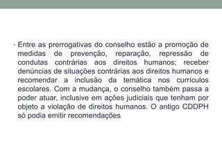 • Entre as prerrogativas do conselho estão a promoção de
medidas de prevenção, reparação, repressão de
condutas contrárias aos direitos humanos; receber
denúncias de situações contrárias aos direitos humanos e
recomendar a inclusão da temática nos currículos
escolares. Com a mudança, o conselho também passa a
poder atuar, inclusive em ações judiciais que tenham por
objeto a violação de direitos humanos. O antigo CDDPH
só podia emitir recomendações
 