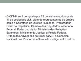 • O CDNH será composto por 22 conselheiros, dos quais
11 da sociedade civil, além de representantes de órgãos
como a Secretaria de Direitos Humanos, Procuradoria-
Geral da República, Câmara dos Deputados, o Senado
Federal, Poder Judiciário, Ministério das Relações
Exteriores, Ministério da Justiça, a Polícia Federal,
Ordem dos Advogados do Brasil (OAB), o Conselho
Nacional dos Promotores-Gerais de Justiça, entre outros.
 