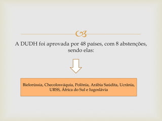 
A DUDH foi aprovada por 48 países, com 8 abstenções,
sendo elas:
Bielorússia, Checolosváquia, Polônia, Arábia Saúdita, Ucrânia,
URSS, África do Sul e Iugoslávia
 