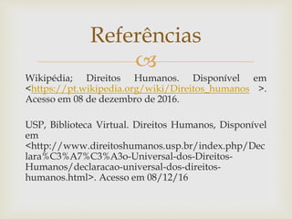 
Wikipédia; Direitos Humanos. Disponível em
<https://pt.wikipedia.org/wiki/Direitos_humanos >.
Acesso em 08 de dezembro de 2016.
USP, Biblioteca Virtual. Direitos Humanos, Disponível
em
<http://www.direitoshumanos.usp.br/index.php/Dec
lara%C3%A7%C3%A3o-Universal-dos-Direitos-
Humanos/declaracao-universal-dos-direitos-
humanos.html>. Acesso em 08/12/16
Referências
 