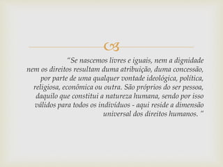 
“Se nascemos livres e iguais, nem a dignidade
nem os direitos resultam duma atribuição, duma concessão,
por parte de uma qualquer vontade ideológica, política,
religiosa, econômica ou outra. São próprios do ser pessoa,
daquilo que constitui a natureza humana, sendo por isso
válidos para todos os indivíduos - aqui reside a dimensão
universal dos direitos humanos. ”
 