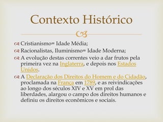 
 Cristianismo= Idade Média;
 Racionalistas, Iluminismo= Idade Moderna;
 A evolução destas correntes veio a dar frutos pela
primeira vez na Inglaterra, e depois nos Estados
Unidos.
 A Declaração dos Direitos do Homem e do Cidadão,
proclamada na França em 1789, e as reivindicações
ao longo dos séculos XIV e XV em prol das
liberdades, alargou o campo dos direitos humanos e
definiu os direitos econômicos e sociais.
Contexto Histórico
 