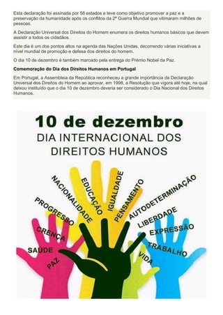 Esta declaração foi assinada por 58 estados e teve como objetivo promover a paz e a
preservação da humanidade após os conflitos da 2ª Guerra Mundial que vitimaram milhões de
pessoas.
A Declaração Universal dos Direitos do Homem enumera os direitos humanos básicos que devem
assistir a todos os cidadãos.
Este dia é um dos pontos altos na agenda das Nações Unidas, decorrendo várias iniciativas a
nível mundial de promoção e defesa dos direitos do homem.
O dia 10 de dezembro é também marcado pela entrega do Prémio Nobel da Paz.
Comemoração do Dia dos Direitos Humanos em Portugal
Em Portugal, a Assembleia da República reconheceu a grande importância da Declaração
Universal dos Direitos do Homem ao aprovar, em 1998, a Resolução que vigora até hoje, na qual
deixou instituído que o dia 10 de dezembro deveria ser considerado o Dia Nacional dos Direitos
Humanos.
 