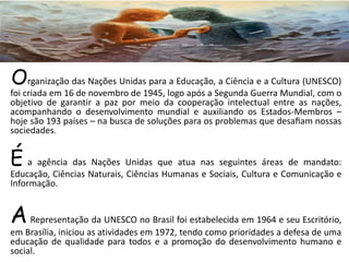 Organização das Nações Unidas para a Educação, a Ciência e a Cultura (UNESCO)
foi criada em 16 de novembro de 1945, logo após a Segunda Guerra Mundial, com o
objetivo de garantir a paz por meio da cooperação intelectual entre as nações,
acompanhando o desenvolvimento mundial e auxiliando os Estados-Membros –
hoje são 193 países – na busca de soluções para os problemas que desaﬁam nossas
sociedades.
É a agência das Nações Unidas que atua nas seguintes áreas de mandato:
Educação, Ciências Naturais, Ciências Humanas e Sociais, Cultura e Comunicação e
Informação.
ARepresentação da UNESCO no Brasil foi estabelecida em 1964 e seu Escritório,
em Brasília, iniciou as atividades em 1972, tendo como prioridades a defesa de uma
educação de qualidade para todos e a promoção do desenvolvimento humano e
social.
 