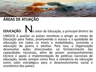 ÁREAS DE ATUAÇÃO
EDUCAÇÃO: No setor de Educação, a principal diretriz da
UNESCO é auxiliar os países membros a atingir as metas de
Educação para Todos, promovendo o acesso e a qualidade da
educação em todos os níveis e modalidades, incluindo a
educação de jovens e adultos. Para isso, a Organização
desenvolve ações direcionadas ao fortalecimento das
capacidades nacionais, além de prover acompanhamento
técnico e apoio à implementação de políticas nacionais de
educação, tendo sempre como foco a relevância da educação
como valor estratégico para o desenvolvimento social e
econômico dos países.
 